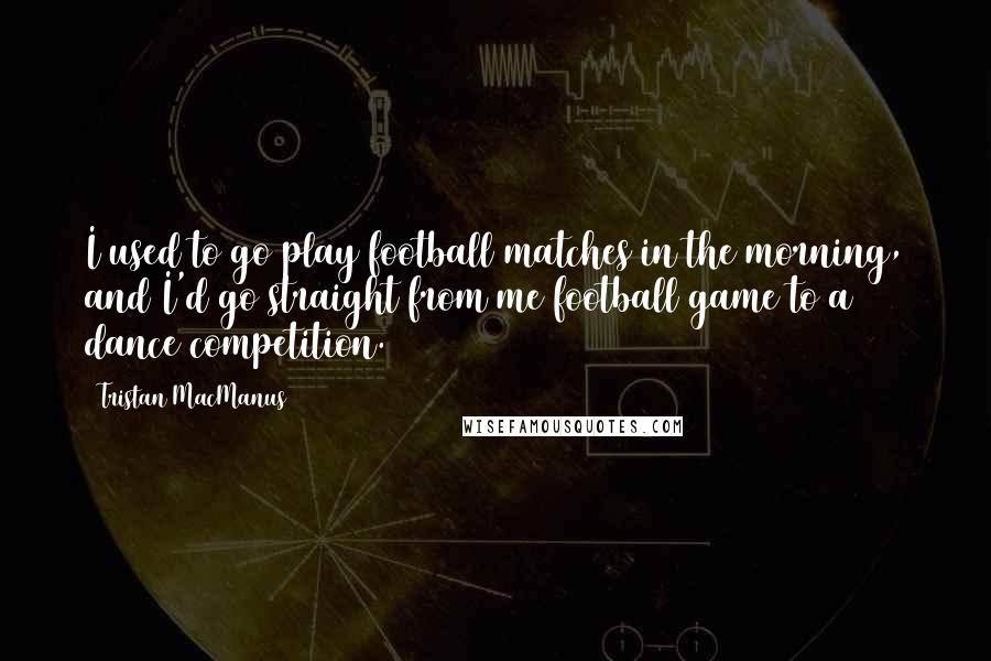 Tristan MacManus Quotes: I used to go play football matches in the morning, and I'd go straight from me football game to a dance competition.