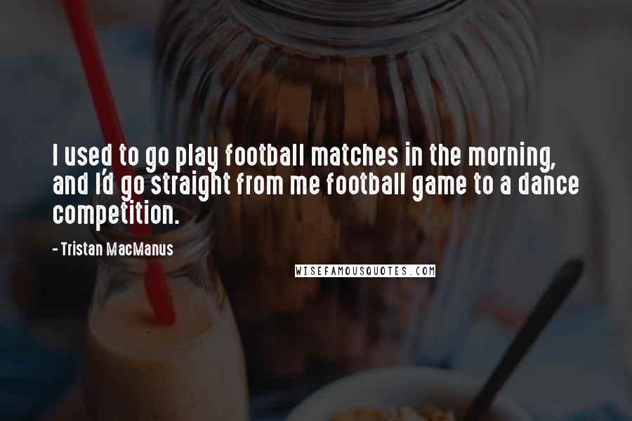Tristan MacManus Quotes: I used to go play football matches in the morning, and I'd go straight from me football game to a dance competition.