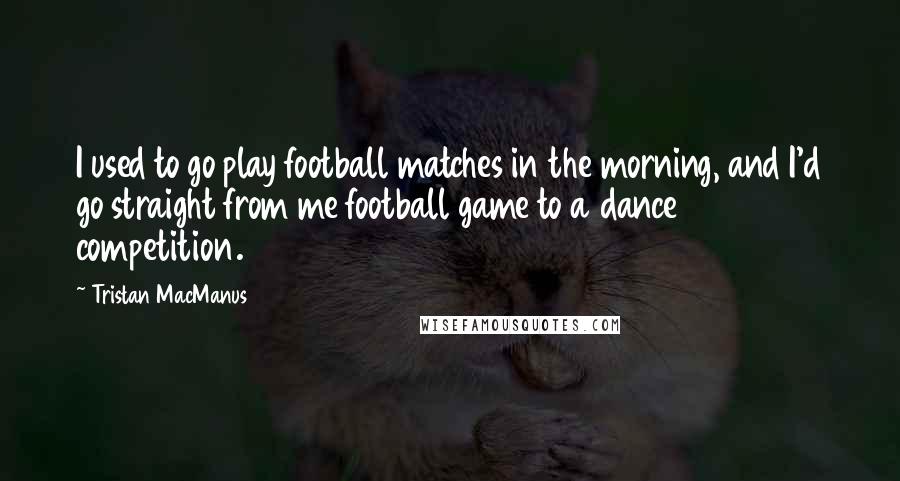 Tristan MacManus Quotes: I used to go play football matches in the morning, and I'd go straight from me football game to a dance competition.