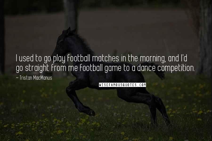 Tristan MacManus Quotes: I used to go play football matches in the morning, and I'd go straight from me football game to a dance competition.