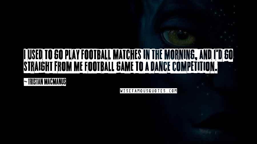 Tristan MacManus Quotes: I used to go play football matches in the morning, and I'd go straight from me football game to a dance competition.