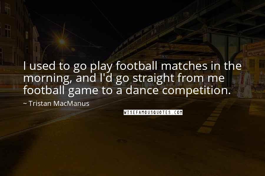 Tristan MacManus Quotes: I used to go play football matches in the morning, and I'd go straight from me football game to a dance competition.