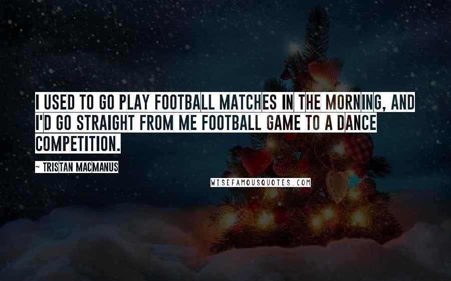 Tristan MacManus Quotes: I used to go play football matches in the morning, and I'd go straight from me football game to a dance competition.