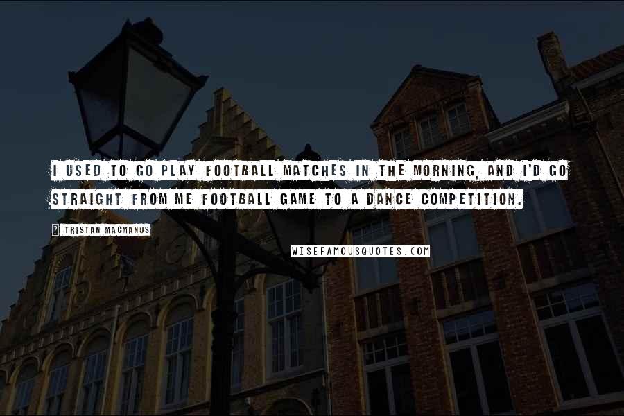 Tristan MacManus Quotes: I used to go play football matches in the morning, and I'd go straight from me football game to a dance competition.