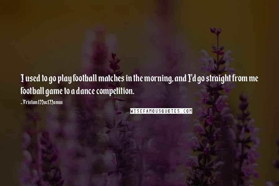 Tristan MacManus Quotes: I used to go play football matches in the morning, and I'd go straight from me football game to a dance competition.
