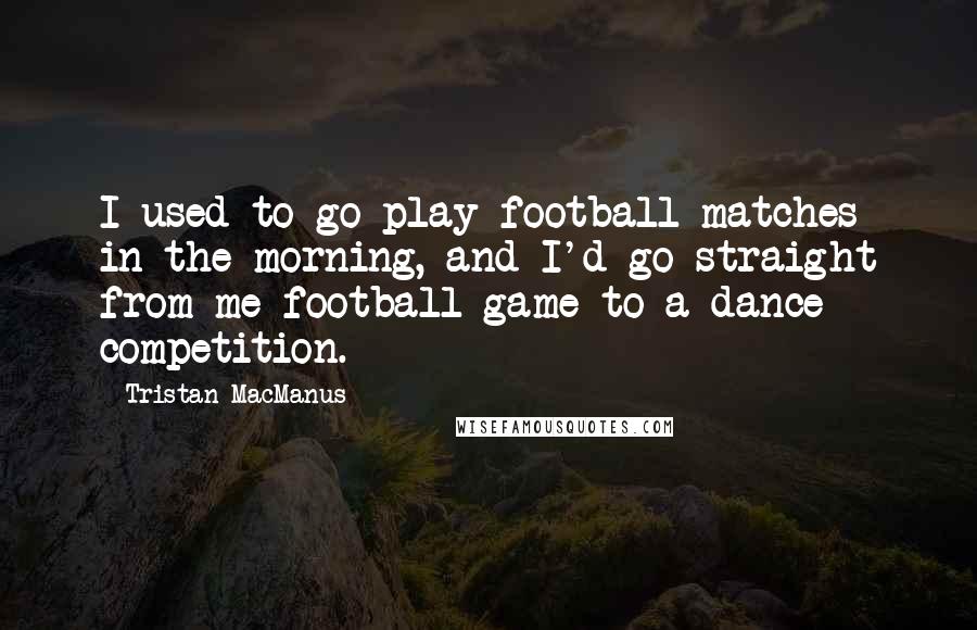 Tristan MacManus Quotes: I used to go play football matches in the morning, and I'd go straight from me football game to a dance competition.