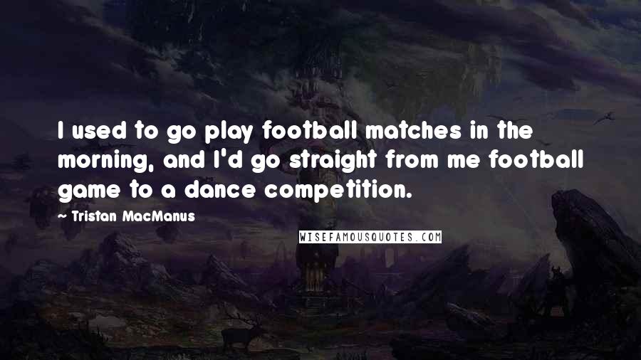 Tristan MacManus Quotes: I used to go play football matches in the morning, and I'd go straight from me football game to a dance competition.