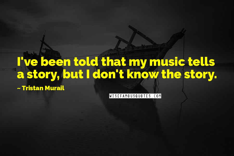 Tristan Murail Quotes: I've been told that my music tells a story, but I don't know the story.