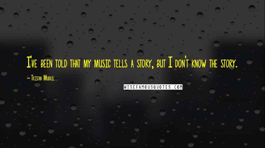 Tristan Murail Quotes: I've been told that my music tells a story, but I don't know the story.