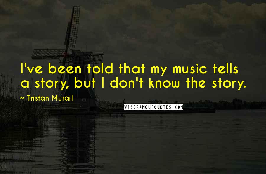 Tristan Murail Quotes: I've been told that my music tells a story, but I don't know the story.