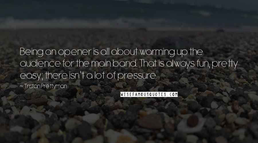 Tristan Prettyman Quotes: Being an opener is all about warming up the audience for the main band. That is always fun, pretty easy; there isn't a lot of pressure.