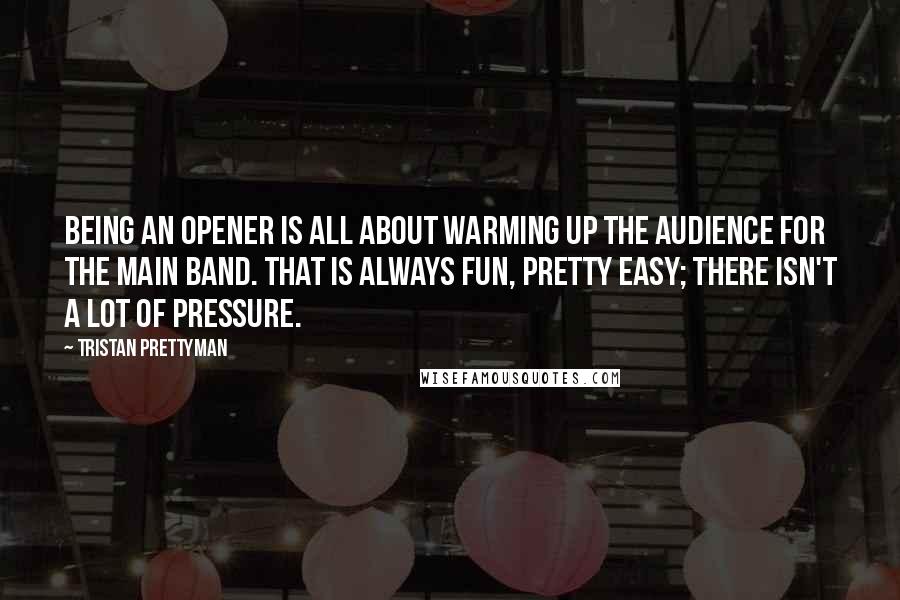 Tristan Prettyman Quotes: Being an opener is all about warming up the audience for the main band. That is always fun, pretty easy; there isn't a lot of pressure.