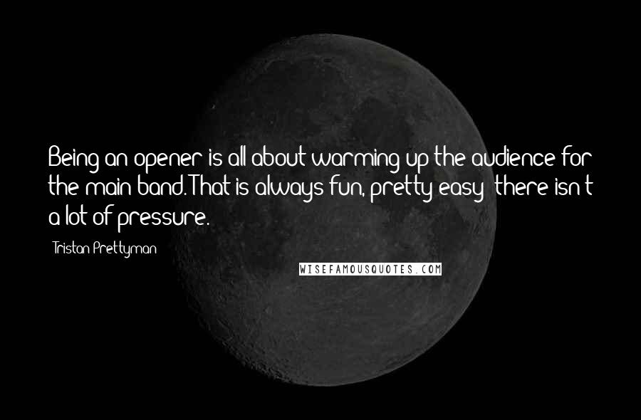 Tristan Prettyman Quotes: Being an opener is all about warming up the audience for the main band. That is always fun, pretty easy; there isn't a lot of pressure.