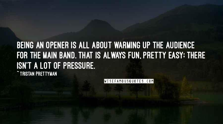 Tristan Prettyman Quotes: Being an opener is all about warming up the audience for the main band. That is always fun, pretty easy; there isn't a lot of pressure.