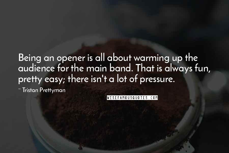 Tristan Prettyman Quotes: Being an opener is all about warming up the audience for the main band. That is always fun, pretty easy; there isn't a lot of pressure.