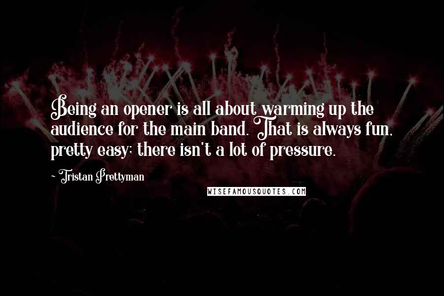 Tristan Prettyman Quotes: Being an opener is all about warming up the audience for the main band. That is always fun, pretty easy; there isn't a lot of pressure.