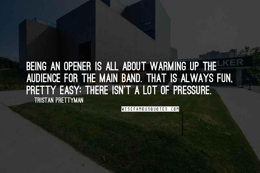 Tristan Prettyman Quotes: Being an opener is all about warming up the audience for the main band. That is always fun, pretty easy; there isn't a lot of pressure.