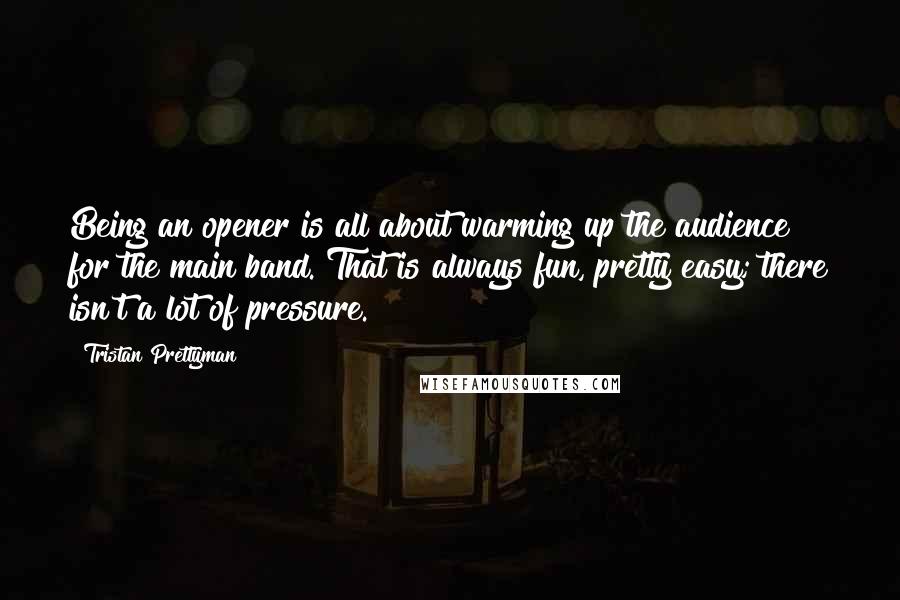 Tristan Prettyman Quotes: Being an opener is all about warming up the audience for the main band. That is always fun, pretty easy; there isn't a lot of pressure.