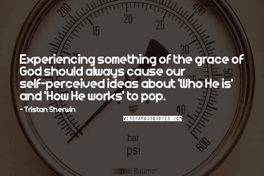 Tristan Sherwin Quotes: Experiencing something of the grace of God should always cause our self-perceived ideas about 'Who He is' and 'How He works' to pop.