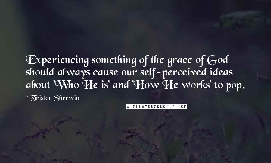 Tristan Sherwin Quotes: Experiencing something of the grace of God should always cause our self-perceived ideas about 'Who He is' and 'How He works' to pop.