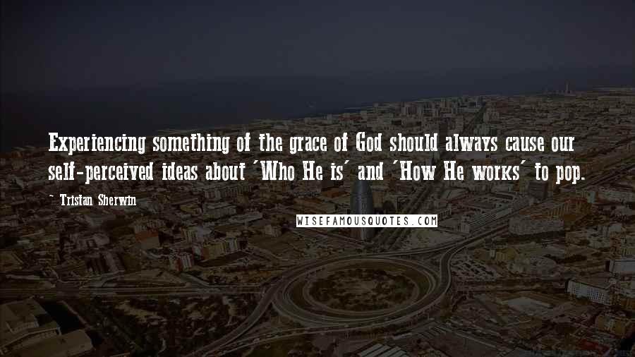 Tristan Sherwin Quotes: Experiencing something of the grace of God should always cause our self-perceived ideas about 'Who He is' and 'How He works' to pop.