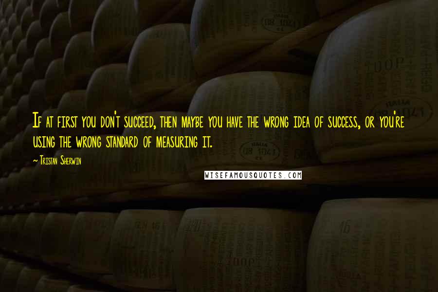 Tristan Sherwin Quotes: If at first you don't succeed, then maybe you have the wrong idea of success, or you're using the wrong standard of measuring it.