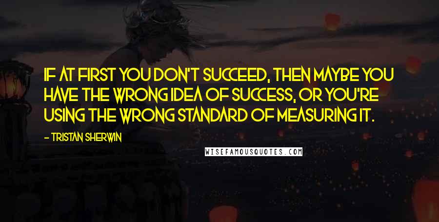 Tristan Sherwin Quotes: If at first you don't succeed, then maybe you have the wrong idea of success, or you're using the wrong standard of measuring it.