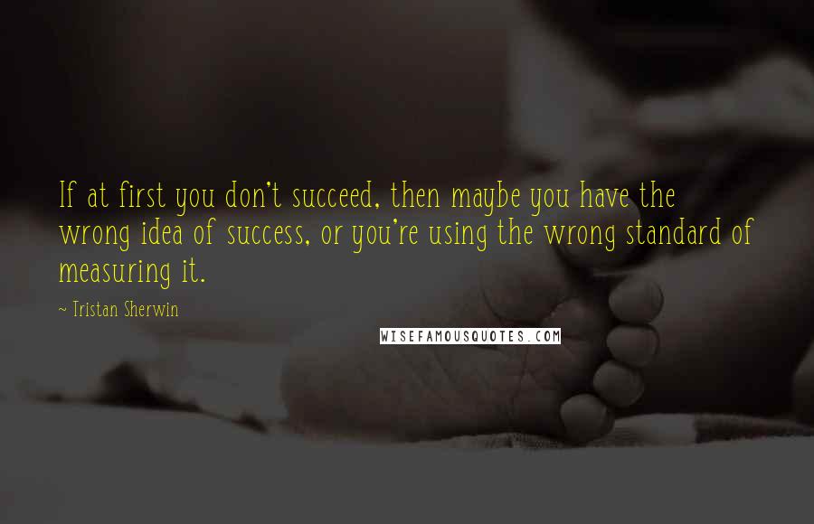 Tristan Sherwin Quotes: If at first you don't succeed, then maybe you have the wrong idea of success, or you're using the wrong standard of measuring it.