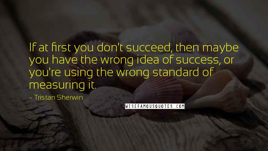 Tristan Sherwin Quotes: If at first you don't succeed, then maybe you have the wrong idea of success, or you're using the wrong standard of measuring it.