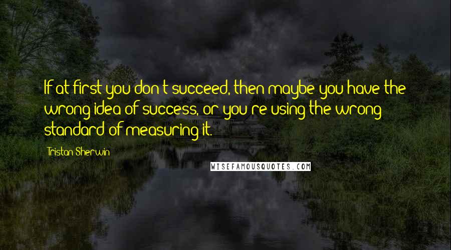 Tristan Sherwin Quotes: If at first you don't succeed, then maybe you have the wrong idea of success, or you're using the wrong standard of measuring it.