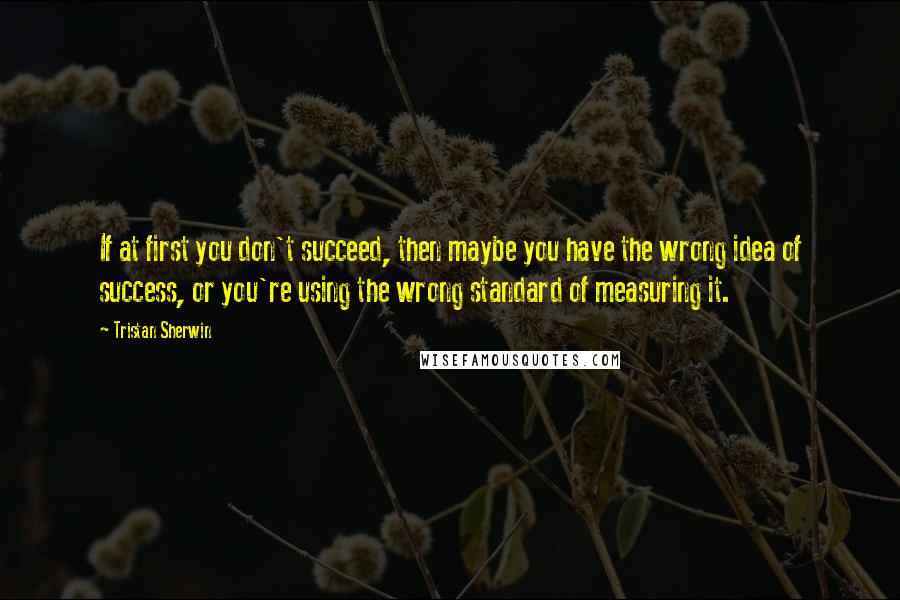 Tristan Sherwin Quotes: If at first you don't succeed, then maybe you have the wrong idea of success, or you're using the wrong standard of measuring it.