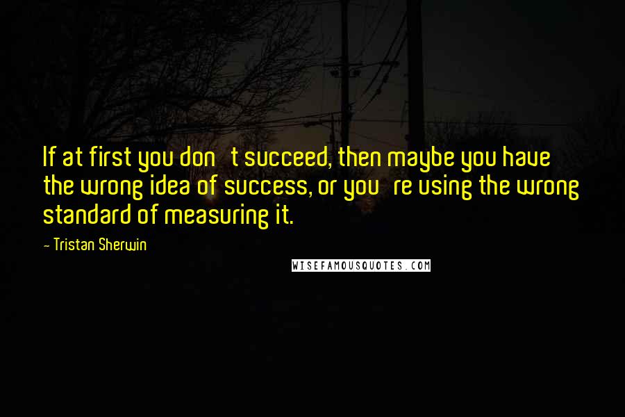 Tristan Sherwin Quotes: If at first you don't succeed, then maybe you have the wrong idea of success, or you're using the wrong standard of measuring it.