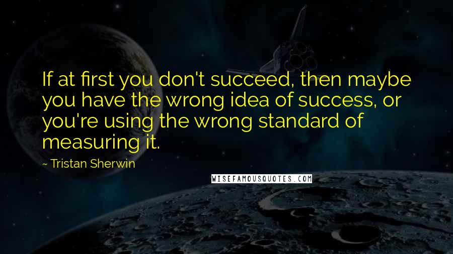 Tristan Sherwin Quotes: If at first you don't succeed, then maybe you have the wrong idea of success, or you're using the wrong standard of measuring it.