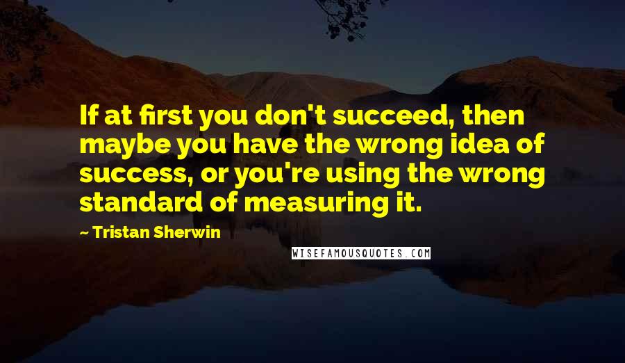 Tristan Sherwin Quotes: If at first you don't succeed, then maybe you have the wrong idea of success, or you're using the wrong standard of measuring it.