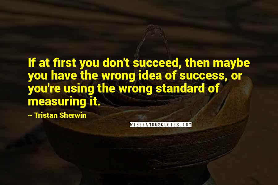 Tristan Sherwin Quotes: If at first you don't succeed, then maybe you have the wrong idea of success, or you're using the wrong standard of measuring it.