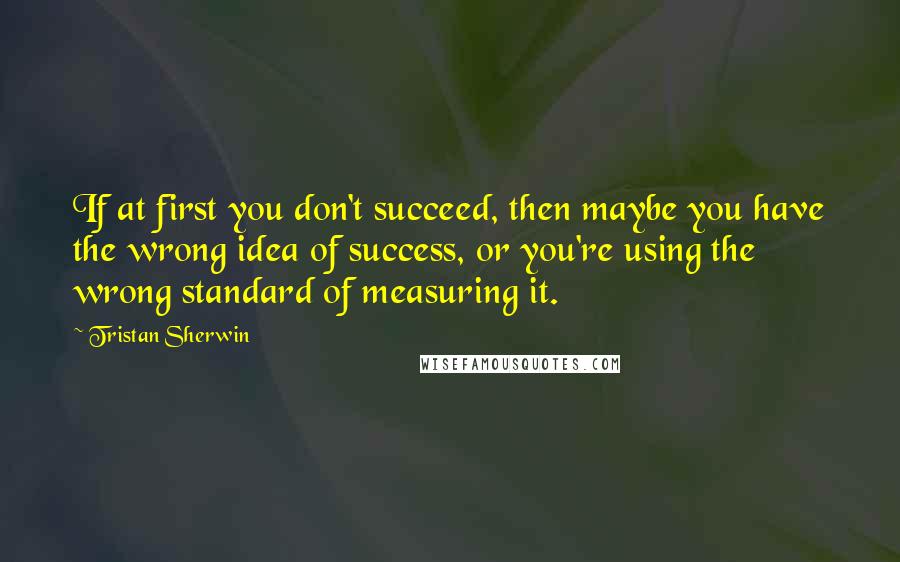 Tristan Sherwin Quotes: If at first you don't succeed, then maybe you have the wrong idea of success, or you're using the wrong standard of measuring it.