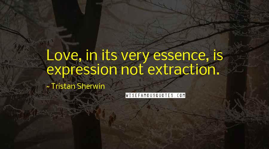 Tristan Sherwin Quotes: Love, in its very essence, is expression not extraction.