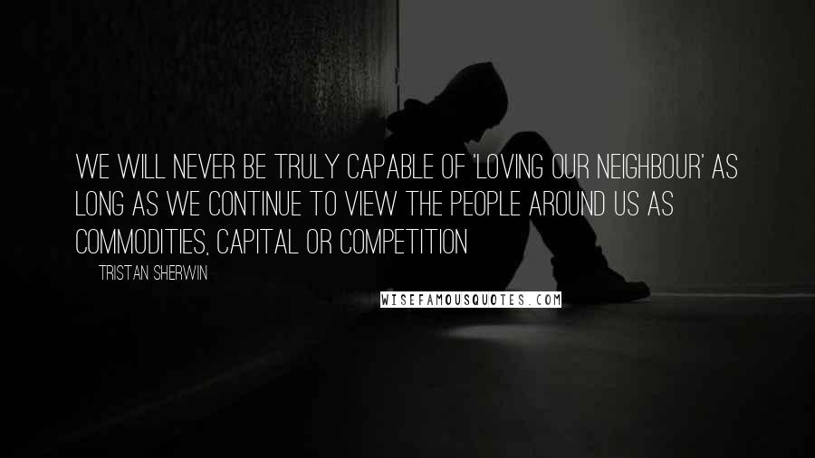 Tristan Sherwin Quotes: we will never be truly capable of 'loving our neighbour' as long as we continue to view the people around us as commodities, capital or competition