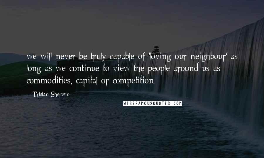 Tristan Sherwin Quotes: we will never be truly capable of 'loving our neighbour' as long as we continue to view the people around us as commodities, capital or competition