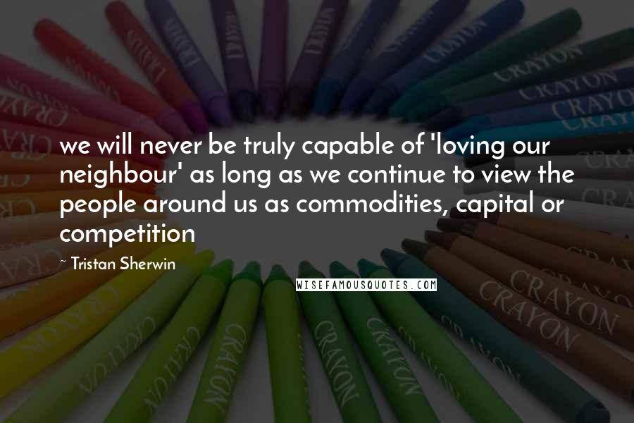 Tristan Sherwin Quotes: we will never be truly capable of 'loving our neighbour' as long as we continue to view the people around us as commodities, capital or competition