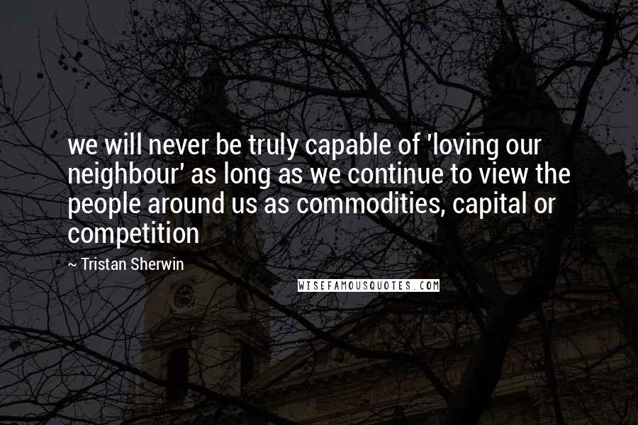 Tristan Sherwin Quotes: we will never be truly capable of 'loving our neighbour' as long as we continue to view the people around us as commodities, capital or competition