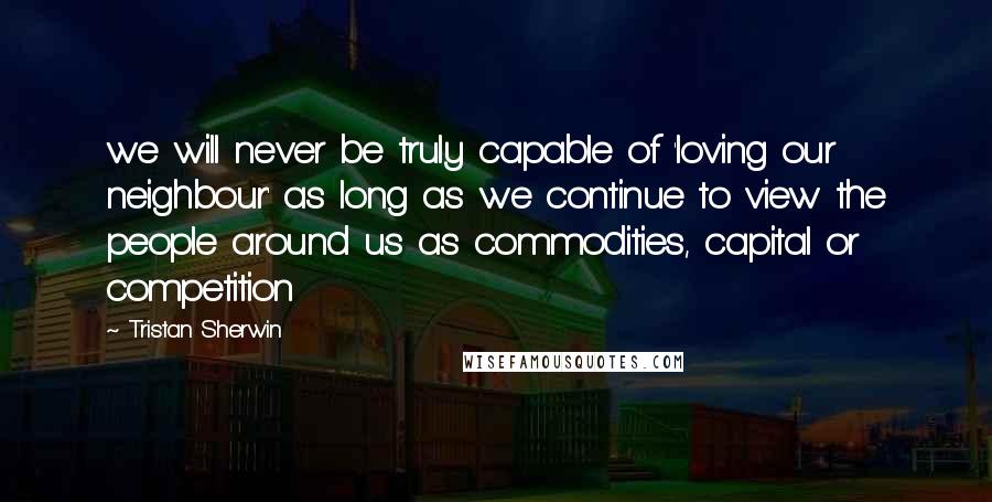 Tristan Sherwin Quotes: we will never be truly capable of 'loving our neighbour' as long as we continue to view the people around us as commodities, capital or competition