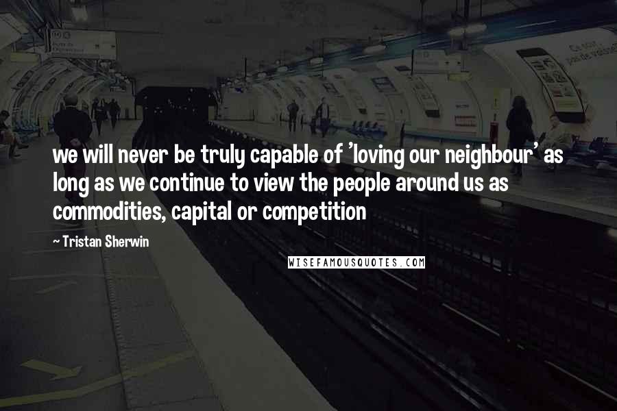 Tristan Sherwin Quotes: we will never be truly capable of 'loving our neighbour' as long as we continue to view the people around us as commodities, capital or competition