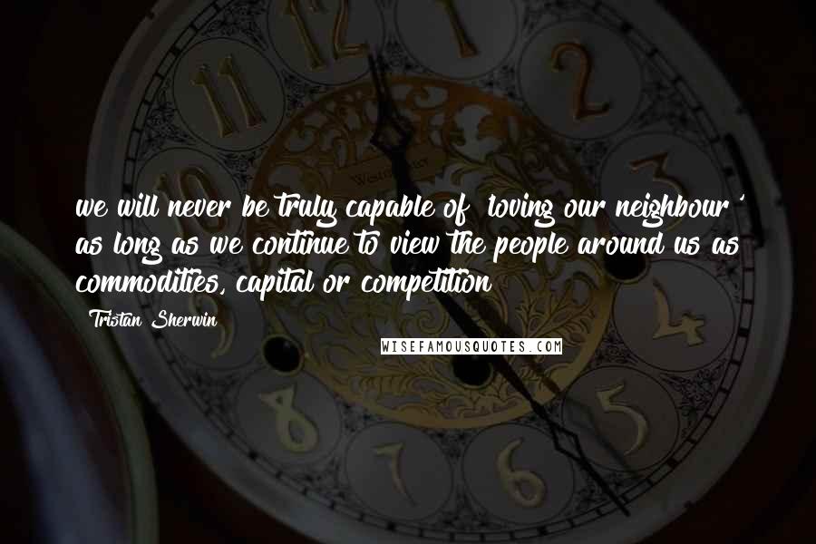 Tristan Sherwin Quotes: we will never be truly capable of 'loving our neighbour' as long as we continue to view the people around us as commodities, capital or competition