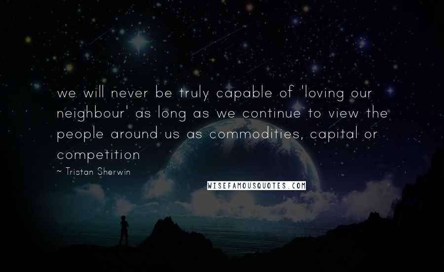 Tristan Sherwin Quotes: we will never be truly capable of 'loving our neighbour' as long as we continue to view the people around us as commodities, capital or competition