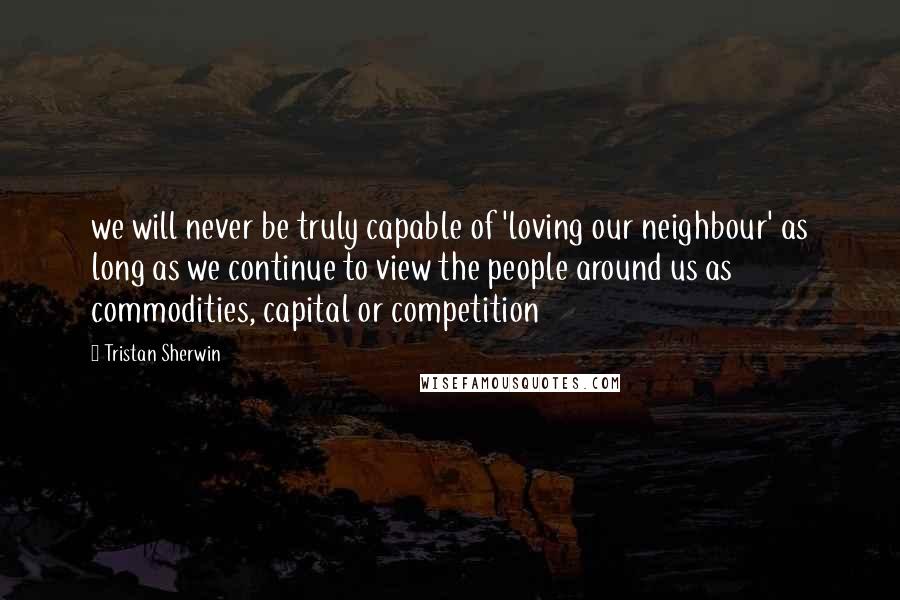 Tristan Sherwin Quotes: we will never be truly capable of 'loving our neighbour' as long as we continue to view the people around us as commodities, capital or competition