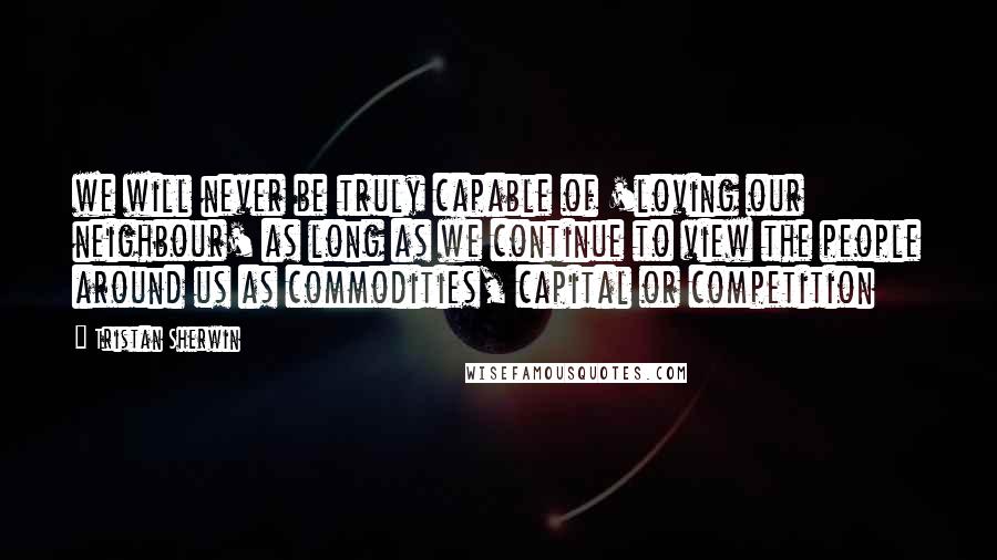 Tristan Sherwin Quotes: we will never be truly capable of 'loving our neighbour' as long as we continue to view the people around us as commodities, capital or competition