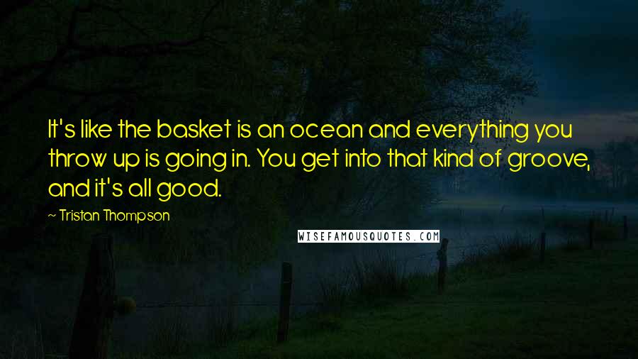 Tristan Thompson Quotes: It's like the basket is an ocean and everything you throw up is going in. You get into that kind of groove, and it's all good.