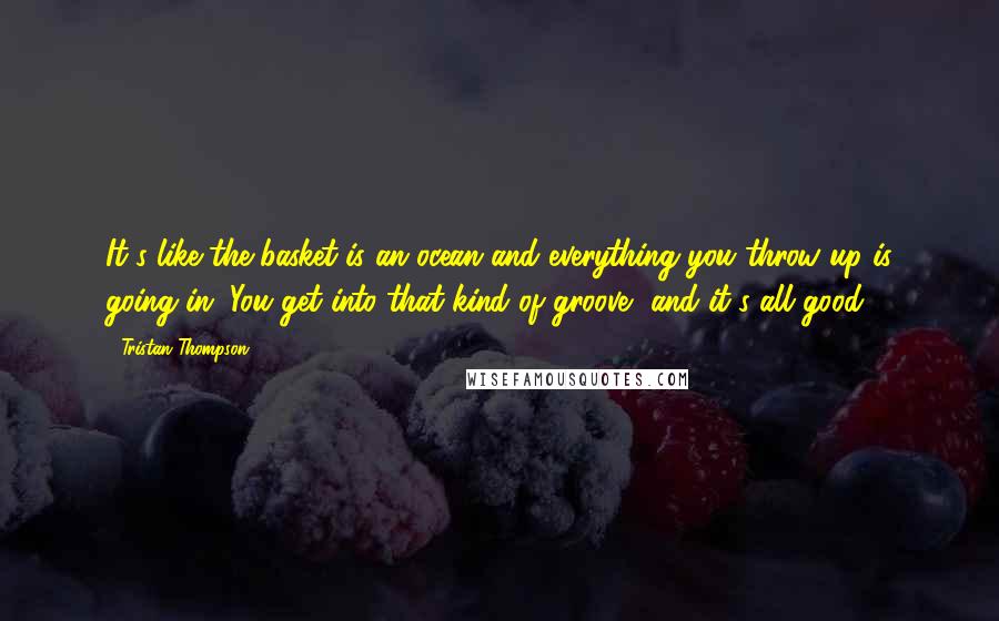 Tristan Thompson Quotes: It's like the basket is an ocean and everything you throw up is going in. You get into that kind of groove, and it's all good.