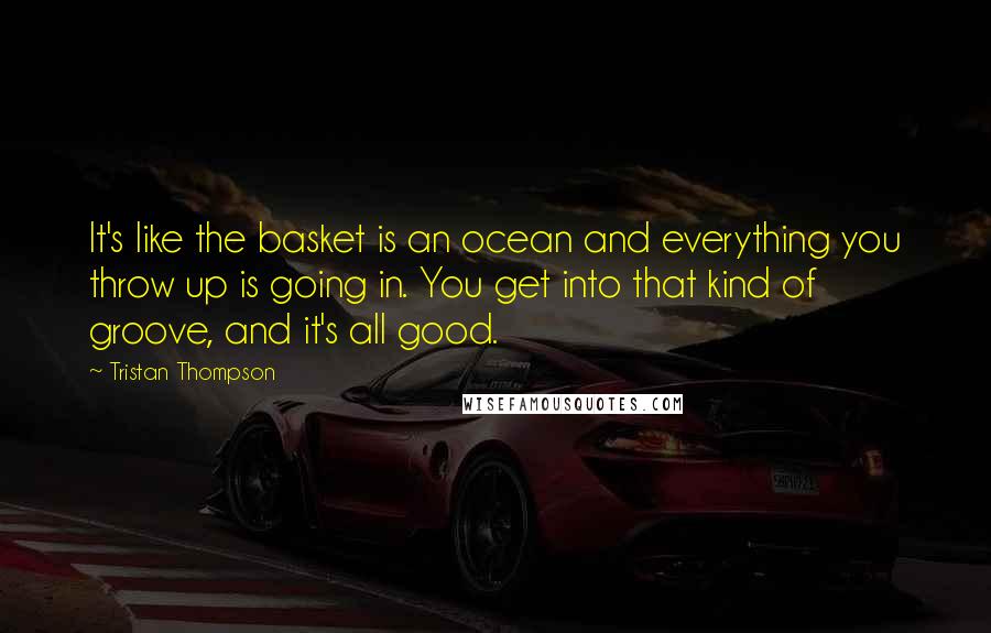Tristan Thompson Quotes: It's like the basket is an ocean and everything you throw up is going in. You get into that kind of groove, and it's all good.